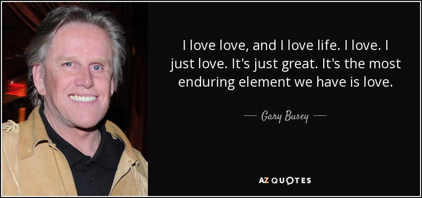 I love love, and I love life. I love. I just love. It's just great. It's the most enduring element we have is love. - Gary Busey