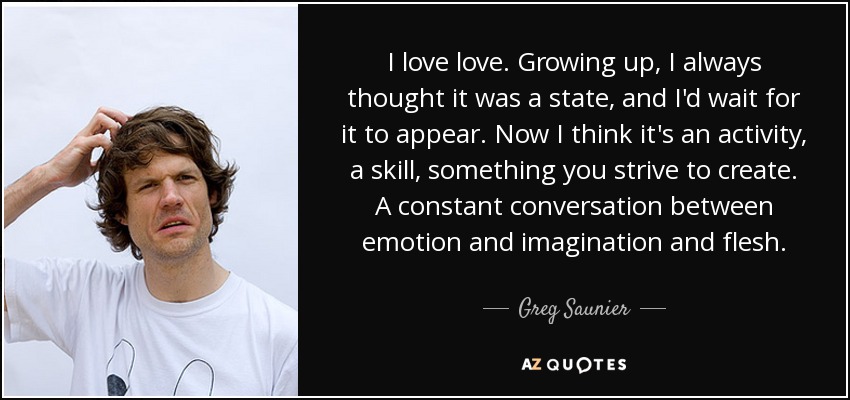 I love love. Growing up, I always thought it was a state, and I'd wait for it to appear. Now I think it's an activity, a skill, something you strive to create. A constant conversation between emotion and imagination and flesh. - Greg Saunier