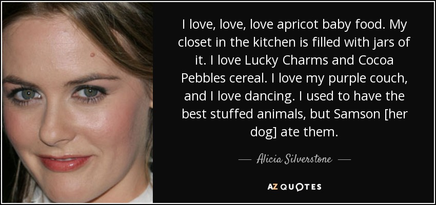 I love, love, love apricot baby food. My closet in the kitchen is filled with jars of it. I love Lucky Charms and Cocoa Pebbles cereal. I love my purple couch, and I love dancing. I used to have the best stuffed animals, but Samson [her dog] ate them. - Alicia Silverstone