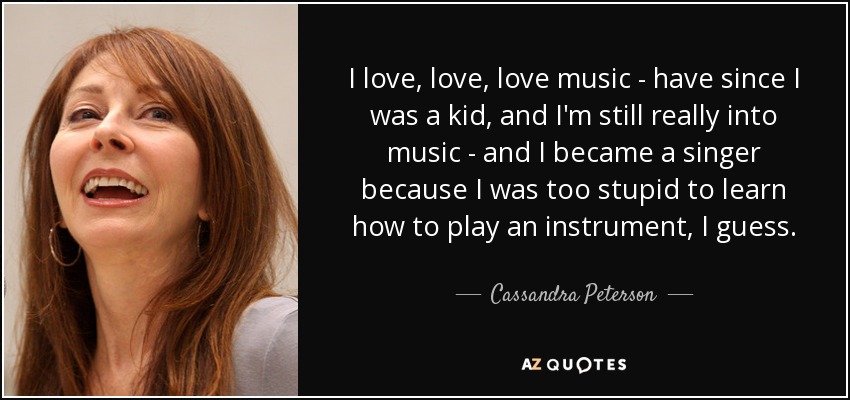 I love, love, love music - have since I was a kid, and I'm still really into music - and I became a singer because I was too stupid to learn how to play an instrument, I guess. - Cassandra Peterson