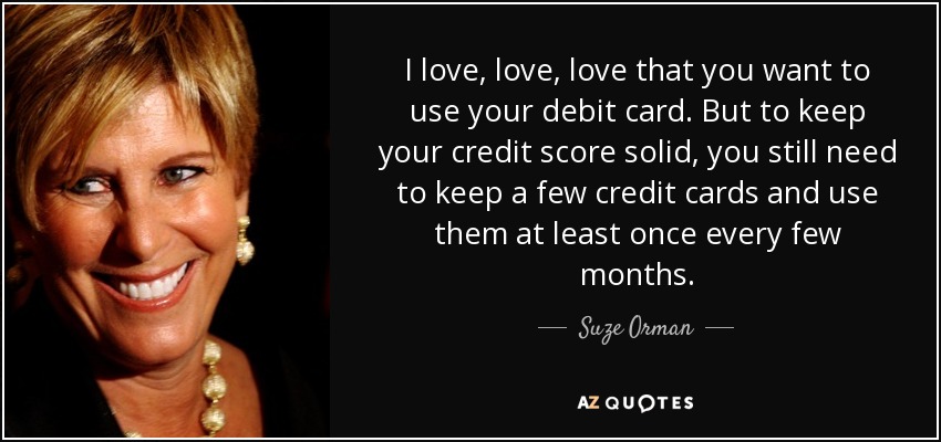 I love, love, love that you want to use your debit card. But to keep your credit score solid, you still need to keep a few credit cards and use them at least once every few months. - Suze Orman