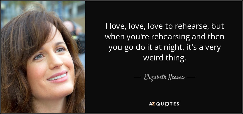 I love, love, love to rehearse, but when you're rehearsing and then you go do it at night, it's a very weird thing. - Elizabeth Reaser