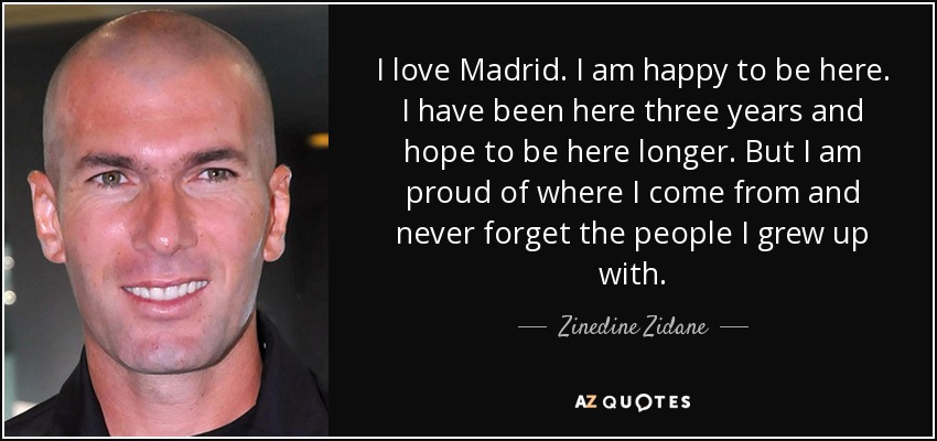 I love Madrid. I am happy to be here. I have been here three years and hope to be here longer. But I am proud of where I come from and never forget the people I grew up with. - Zinedine Zidane