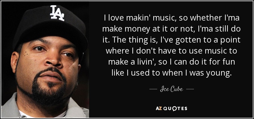 I love makin' music, so whether I'ma make money at it or not, I'ma still do it. The thing is, I've gotten to a point where I don't have to use music to make a livin', so I can do it for fun like I used to when I was young. - Ice Cube