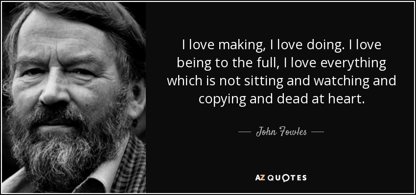 I love making, I love doing. I love being to the full, I love everything which is not sitting and watching and copying and dead at heart. - John Fowles