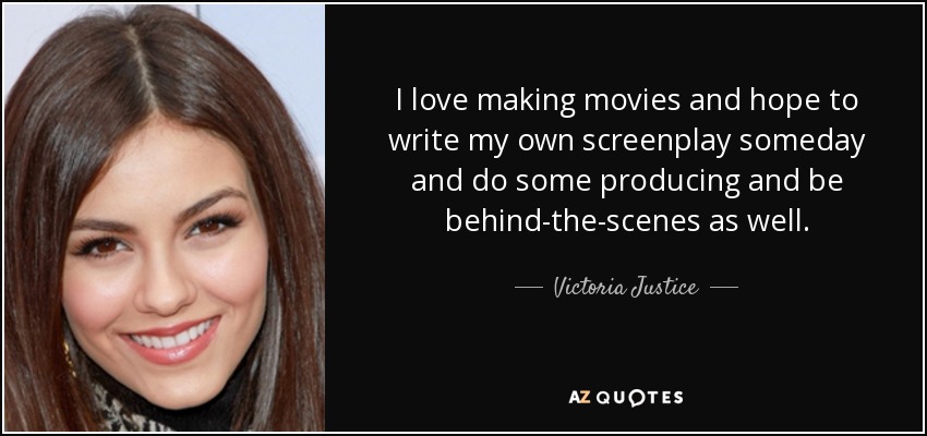 I love making movies and hope to write my own screenplay someday and do some producing and be behind-the-scenes as well. - Victoria Justice
