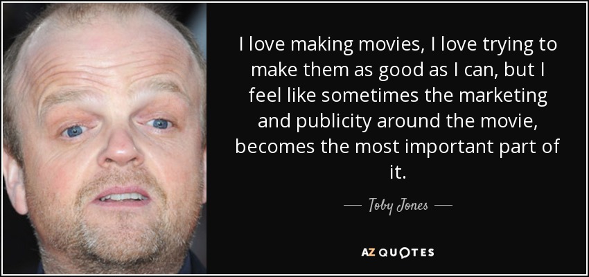 I love making movies, I love trying to make them as good as I can, but I feel like sometimes the marketing and publicity around the movie, becomes the most important part of it. - Toby Jones