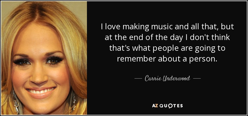 I love making music and all that, but at the end of the day I don't think that's what people are going to remember about a person. - Carrie Underwood
