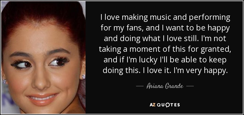 I love making music and performing for my fans, and I want to be happy and doing what I love still. I'm not taking a moment of this for granted, and if I'm lucky I'll be able to keep doing this. I love it. I'm very happy. - Ariana Grande