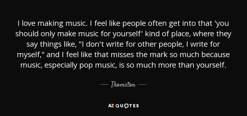 I love making music. I feel like people often get into that 'you should only make music for yourself' kind of place, where they say things like, 