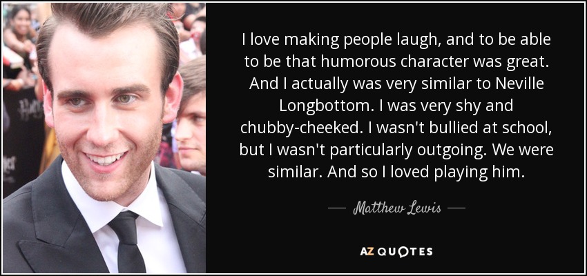 I love making people laugh, and to be able to be that humorous character was great. And I actually was very similar to Neville Longbottom. I was very shy and chubby-cheeked. I wasn't bullied at school, but I wasn't particularly outgoing. We were similar. And so I loved playing him. - Matthew Lewis