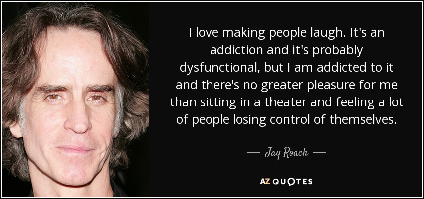 I love making people laugh. It's an addiction and it's probably dysfunctional, but I am addicted to it and there's no greater pleasure for me than sitting in a theater and feeling a lot of people losing control of themselves. - Jay Roach