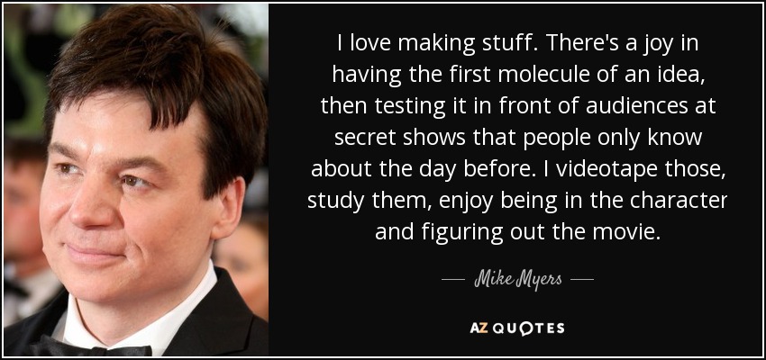 I love making stuff. There's a joy in having the first molecule of an idea, then testing it in front of audiences at secret shows that people only know about the day before. I videotape those, study them, enjoy being in the character and figuring out the movie. - Mike Myers