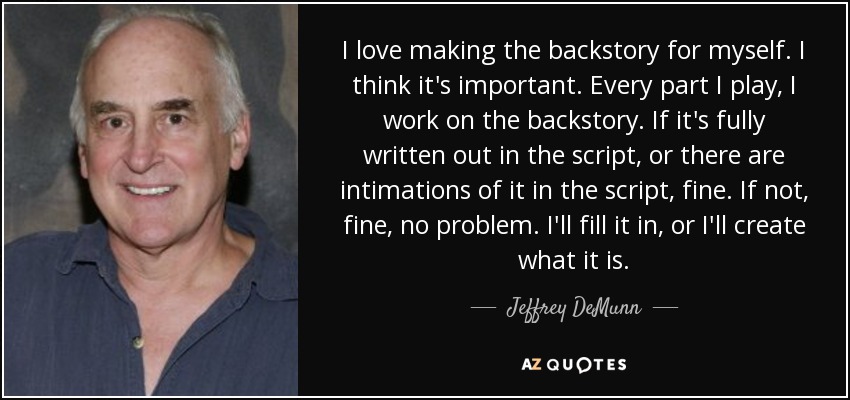 I love making the backstory for myself. I think it's important. Every part I play, I work on the backstory. If it's fully written out in the script, or there are intimations of it in the script, fine. If not, fine, no problem. I'll fill it in, or I'll create what it is. - Jeffrey DeMunn
