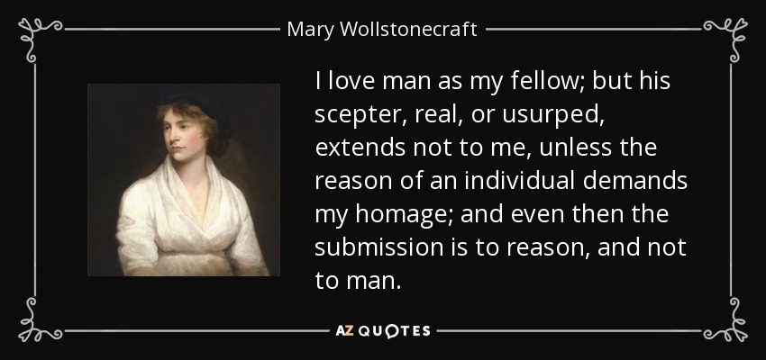 I love man as my fellow; but his scepter, real, or usurped, extends not to me, unless the reason of an individual demands my homage; and even then the submission is to reason, and not to man. - Mary Wollstonecraft