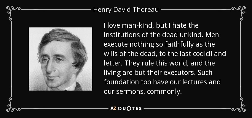 I love man-kind, but I hate the institutions of the dead unkind. Men execute nothing so faithfully as the wills of the dead, to the last codicil and letter. They rule this world, and the living are but their executors. Such foundation too have our lectures and our sermons, commonly. - Henry David Thoreau