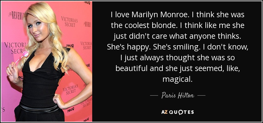 I love Marilyn Monroe. I think she was the coolest blonde. I think like me she just didn't care what anyone thinks. She's happy. She's smiling. I don't know, I just always thought she was so beautiful and she just seemed, like, magical. - Paris Hilton