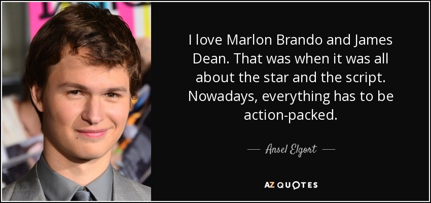 I love Marlon Brando and James Dean. That was when it was all about the star and the script. Nowadays, everything has to be action-packed. - Ansel Elgort