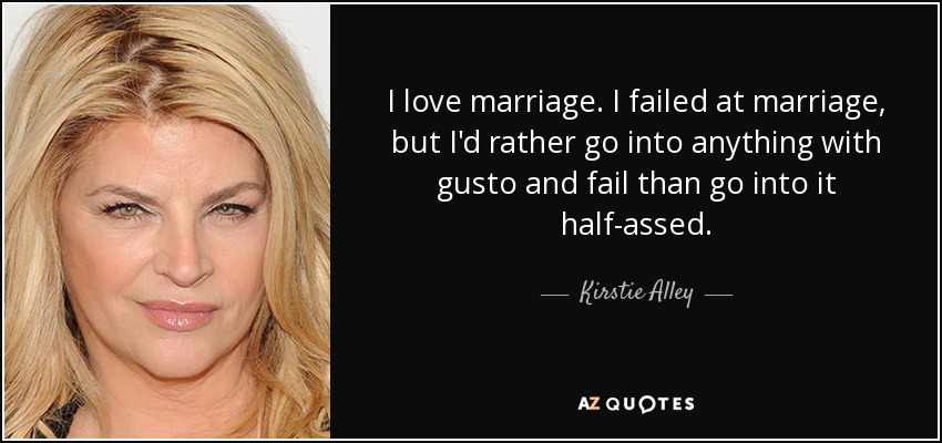 I love marriage. I failed at marriage, but I'd rather go into anything with gusto and fail than go into it half-assed. - Kirstie Alley