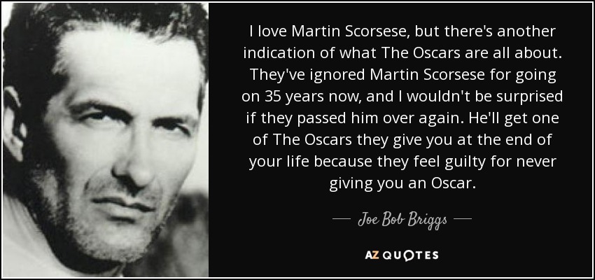 I love Martin Scorsese, but there's another indication of what The Oscars are all about. They've ignored Martin Scorsese for going on 35 years now, and I wouldn't be surprised if they passed him over again. He'll get one of The Oscars they give you at the end of your life because they feel guilty for never giving you an Oscar. - Joe Bob Briggs