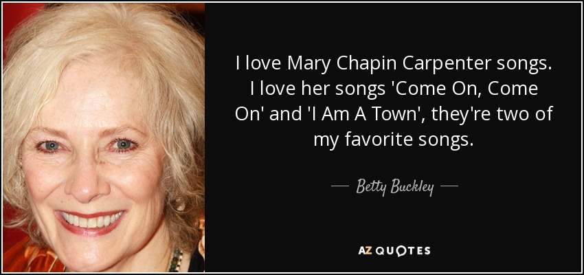I love Mary Chapin Carpenter songs. I love her songs 'Come On, Come On' and 'I Am A Town', they're two of my favorite songs. - Betty Buckley