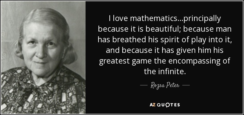 I love mathematics...principally because it is beautiful; because man has breathed his spirit of play into it, and because it has given him his greatest game the encompassing of the infinite. - Rozsa Peter