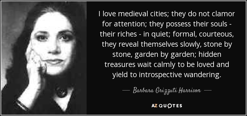 I love medieval cities; they do not clamor for attention; they possess their souls - their riches - in quiet; formal, courteous, they reveal themselves slowly, stone by stone, garden by garden; hidden treasures wait calmly to be loved and yield to introspective wandering. - Barbara Grizzuti Harrison