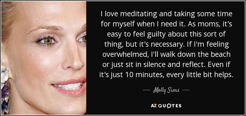 I love meditating and taking some time for myself when I need it. As moms, it's easy to feel guilty about this sort of thing, but it's necessary. If I'm feeling overwhelmed, I'll walk down the beach or just sit in silence and reflect. Even if it's just 10 minutes, every little bit helps. - Molly Sims