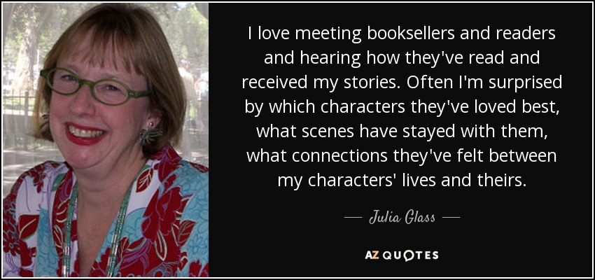 I love meeting booksellers and readers and hearing how they've read and received my stories. Often I'm surprised by which characters they've loved best, what scenes have stayed with them, what connections they've felt between my characters' lives and theirs. - Julia Glass