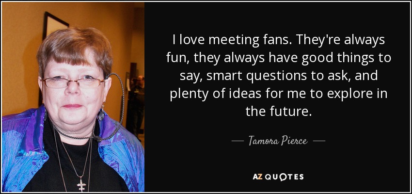 I love meeting fans. They're always fun, they always have good things to say, smart questions to ask, and plenty of ideas for me to explore in the future. - Tamora Pierce