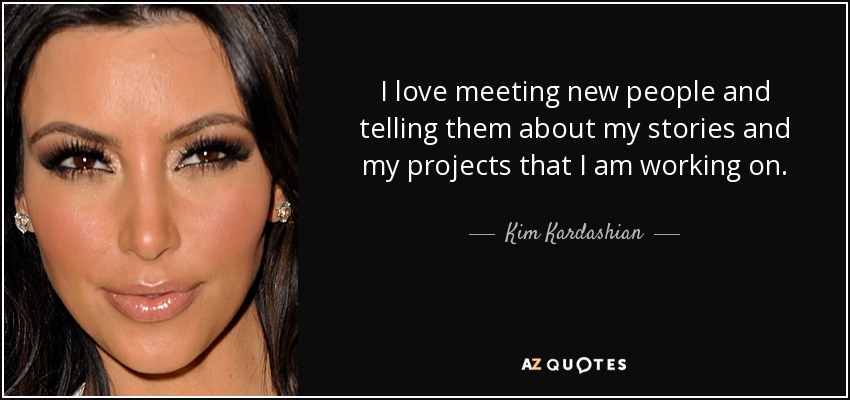 I love meeting new people and telling them about my stories and my projects that I am working on. - Kim Kardashian