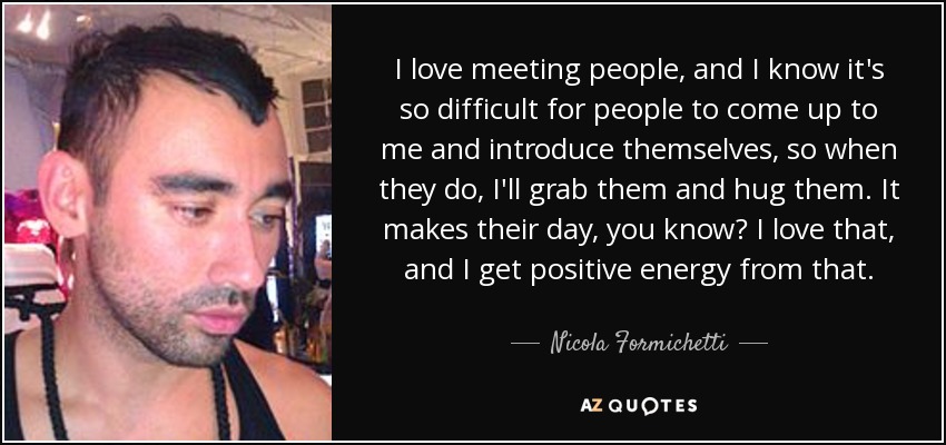 I love meeting people, and I know it's so difficult for people to come up to me and introduce themselves, so when they do, I'll grab them and hug them. It makes their day, you know? I love that, and I get positive energy from that. - Nicola Formichetti