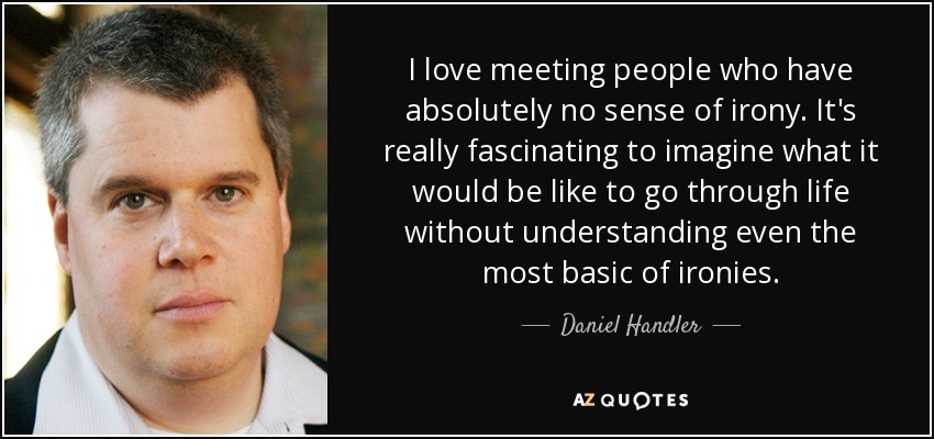 I love meeting people who have absolutely no sense of irony. It's really fascinating to imagine what it would be like to go through life without understanding even the most basic of ironies. - Daniel Handler