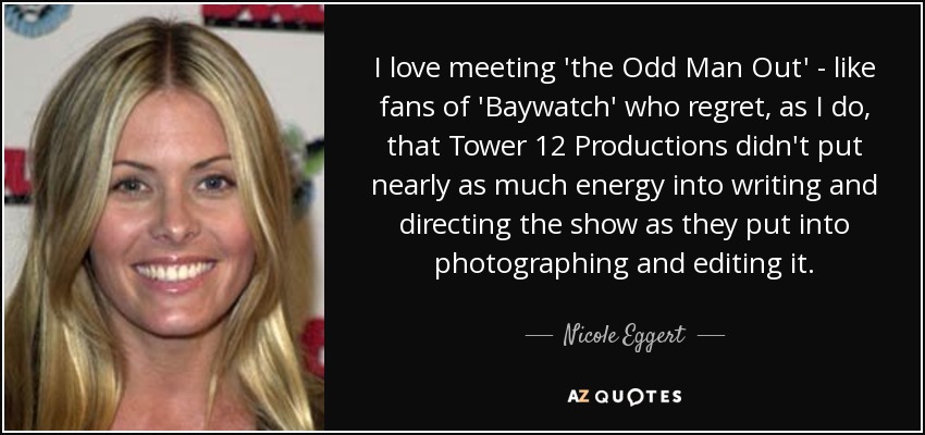 I love meeting 'the Odd Man Out' - like fans of 'Baywatch' who regret, as I do, that Tower 12 Productions didn't put nearly as much energy into writing and directing the show as they put into photographing and editing it. - Nicole Eggert