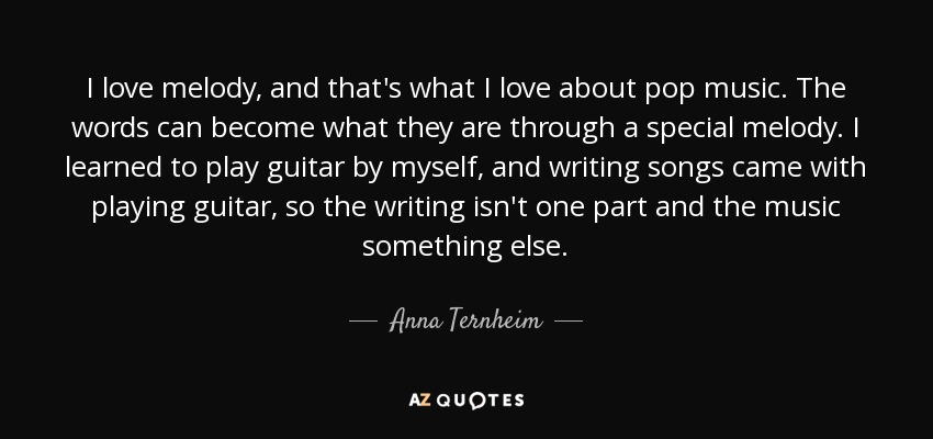 I love melody, and that's what I love about pop music. The words can become what they are through a special melody. I learned to play guitar by myself, and writing songs came with playing guitar, so the writing isn't one part and the music something else. - Anna Ternheim
