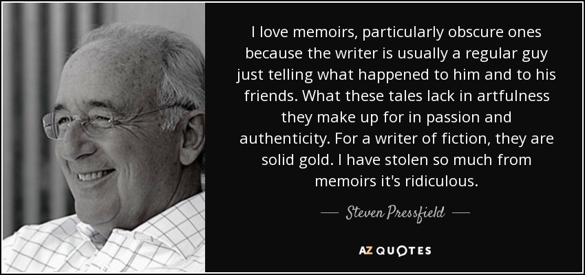 I love memoirs, particularly obscure ones because the writer is usually a regular guy just telling what happened to him and to his friends. What these tales lack in artfulness they make up for in passion and authenticity. For a writer of fiction, they are solid gold. I have stolen so much from memoirs it's ridiculous. - Steven Pressfield