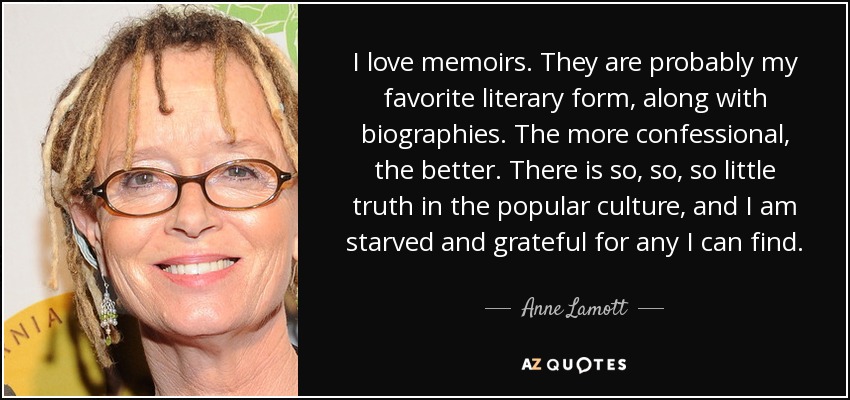 I love memoirs. They are probably my favorite literary form, along with biographies. The more confessional, the better. There is so, so, so little truth in the popular culture, and I am starved and grateful for any I can find. - Anne Lamott