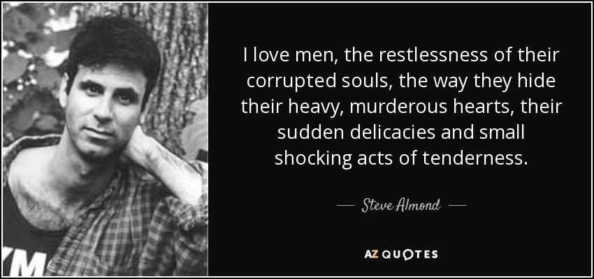 I love men, the restlessness of their corrupted souls, the way they hide their heavy, murderous hearts, their sudden delicacies and small shocking acts of tenderness. - Steve Almond