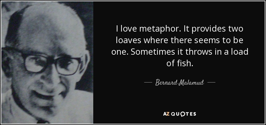I love metaphor. It provides two loaves where there seems to be one. Sometimes it throws in a load of fish. - Bernard Malamud
