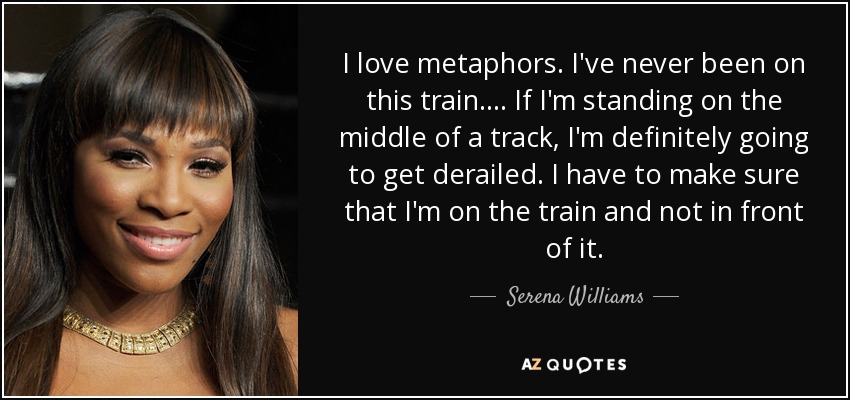 I love metaphors. I've never been on this train. ... If I'm standing on the middle of a track, I'm definitely going to get derailed. I have to make sure that I'm on the train and not in front of it. - Serena Williams