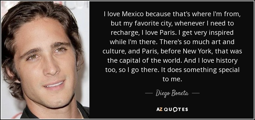 I love Mexico because that's where I'm from, but my favorite city, whenever I need to recharge, I love Paris. I get very inspired while I'm there. There's so much art and culture, and Paris, before New York, that was the capital of the world. And I love history too, so I go there. It does something special to me. - Diego Boneta