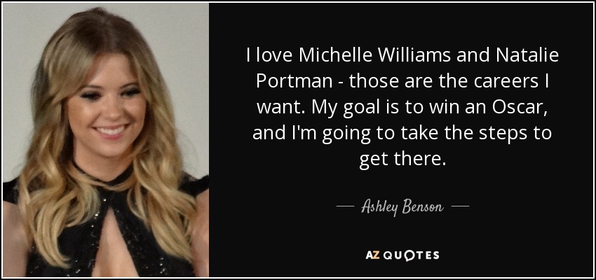I love Michelle Williams and Natalie Portman - those are the careers I want. My goal is to win an Oscar, and I'm going to take the steps to get there. - Ashley Benson