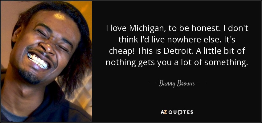 I love Michigan, to be honest. I don't think I'd live nowhere else. It's cheap! This is Detroit. A little bit of nothing gets you a lot of something. - Danny Brown