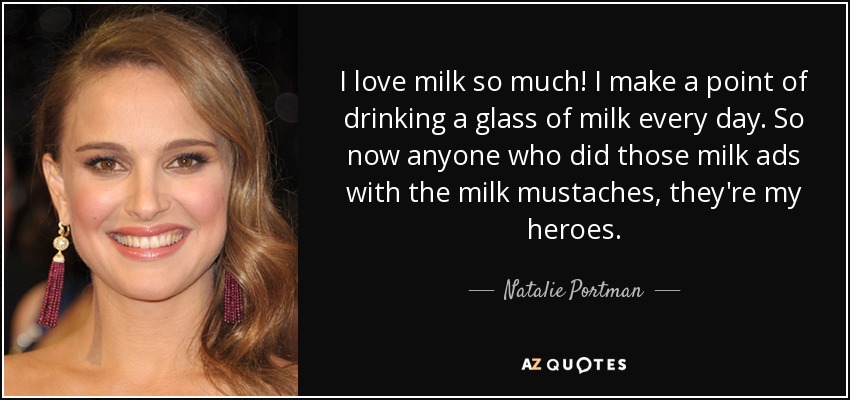 I love milk so much! I make a point of drinking a glass of milk every day. So now anyone who did those milk ads with the milk mustaches, they're my heroes. - Natalie Portman