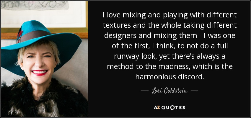 I love mixing and playing with different textures and the whole taking different designers and mixing them - I was one of the first, I think, to not do a full runway look, yet there's always a method to the madness, which is the harmonious discord. - Lori Goldstein