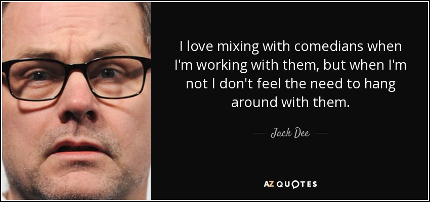I love mixing with comedians when I'm working with them, but when I'm not I don't feel the need to hang around with them. - Jack Dee