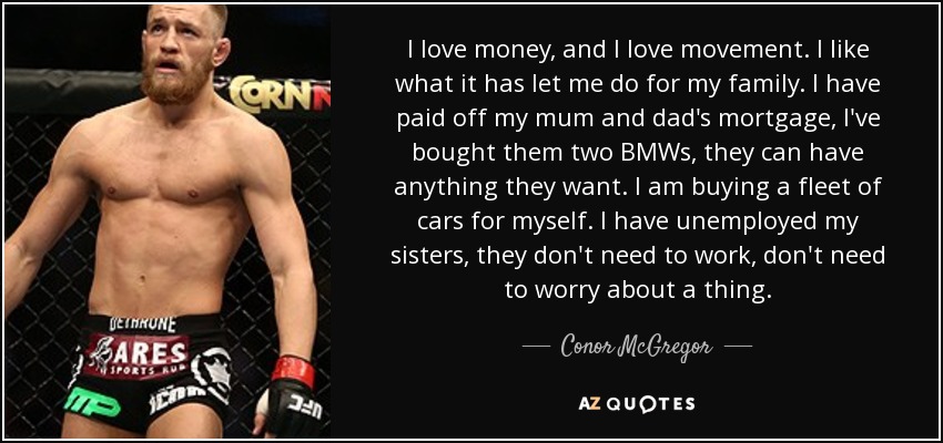 I love money, and I love movement. I like what it has let me do for my family. I have paid off my mum and dad's mortgage, I've bought them two BMWs, they can have anything they want. I am buying a fleet of cars for myself. I have unemployed my sisters, they don't need to work, don't need to worry about a thing. - Conor McGregor