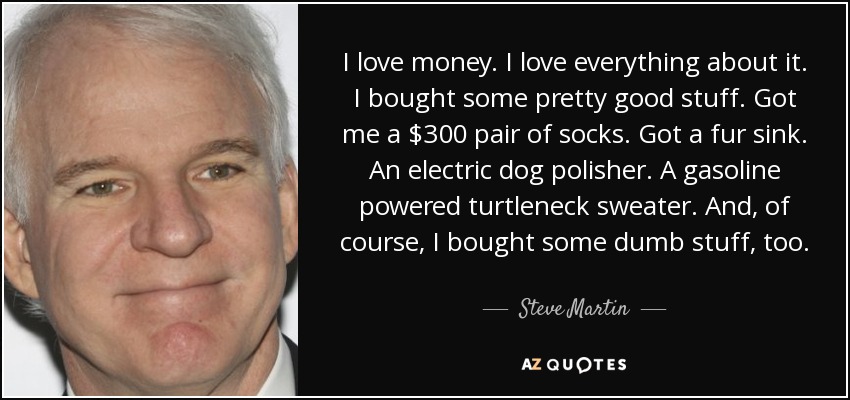 I love money. I love everything about it. I bought some pretty good stuff. Got me a $300 pair of socks. Got a fur sink. An electric dog polisher. A gasoline powered turtleneck sweater. And, of course, I bought some dumb stuff, too. - Steve Martin