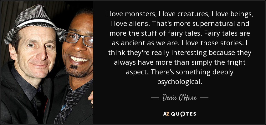 I love monsters, I love creatures, I love beings, I love aliens. That's more supernatural and more the stuff of fairy tales. Fairy tales are as ancient as we are. I love those stories. I think they're really interesting because they always have more than simply the fright aspect. There's something deeply psychological. - Denis O'Hare