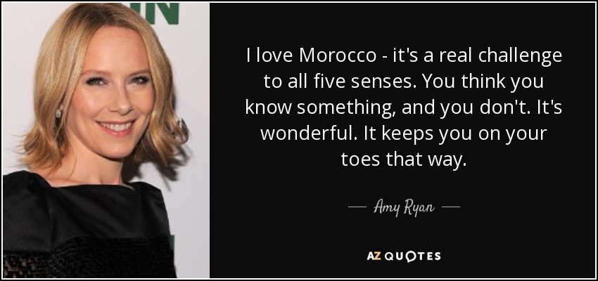I love Morocco - it's a real challenge to all five senses. You think you know something, and you don't. It's wonderful. It keeps you on your toes that way. - Amy Ryan